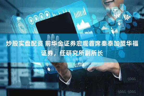炒股实盘配资 前华金证券宏观首席秦泰加盟华福证券，任研究所副所长