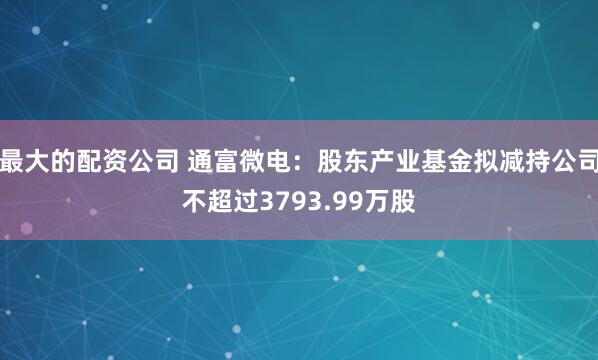 最大的配资公司 通富微电：股东产业基金拟减持公司不超过3793.99万股