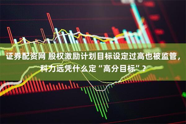 证券配资网 股权激励计划目标设定过高也被监管，科力远凭什么定“高分目标”？