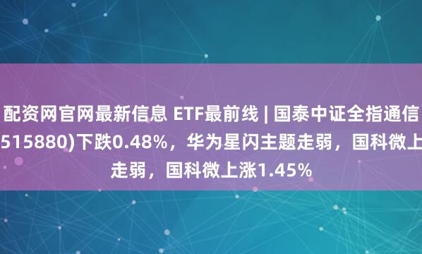 配资网官网最新信息 ETF最前线 | 国泰中证全指通信设备ETF(515880)下跌0.48%，华为星闪主题走弱，国科微上涨1.45%