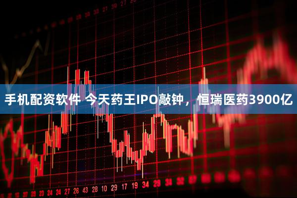 手机配资软件 今天药王IPO敲钟，恒瑞医药3900亿