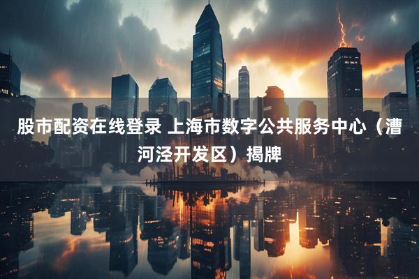 股市配资在线登录 上海市数字公共服务中心（漕河泾开发区）揭牌