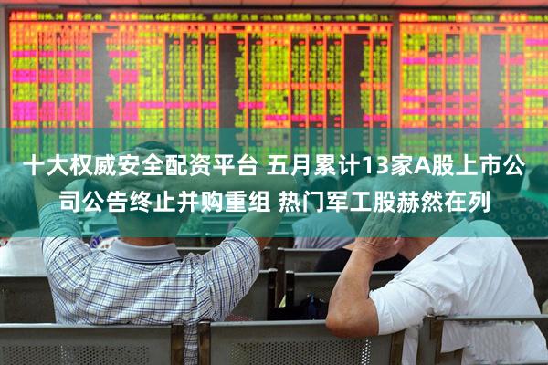 十大权威安全配资平台 五月累计13家A股上市公司公告终止并购重组 热门军工股赫然在列
