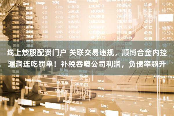 线上炒股配资门户 关联交易违规，顺博合金内控漏洞连吃罚单！补税吞噬公司利润，负债率飙升