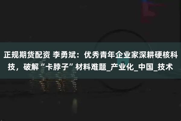 正规期货配资 李勇斌：优秀青年企业家深耕硬核科技，破解“卡脖子”材料难题_产业化_中国_技术