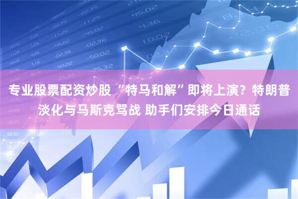 专业股票配资炒股 “特马和解”即将上演？特朗普淡化与马斯克骂战 助手们安排今日通话