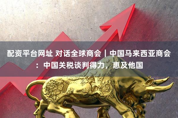 配资平台网址 对话全球商会｜中国马来西亚商会：中国关税谈判得力，惠及他国