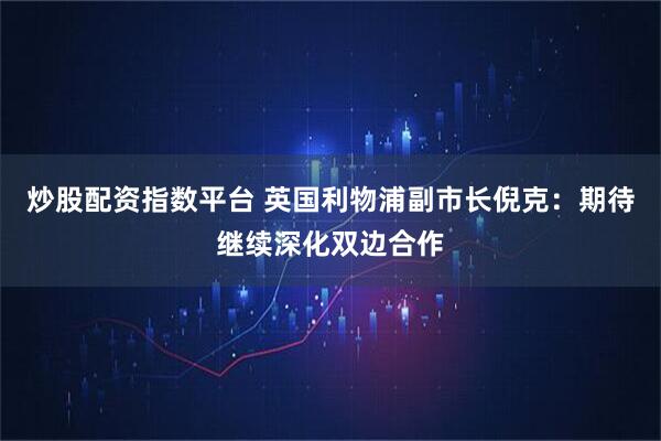 炒股配资指数平台 英国利物浦副市长倪克：期待继续深化双边合作