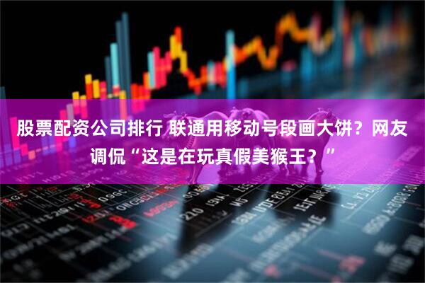 股票配资公司排行 联通用移动号段画大饼？网友调侃“这是在玩真假美猴王？”