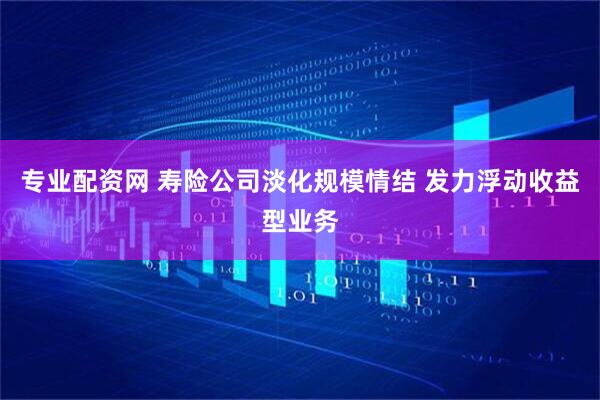 专业配资网 寿险公司淡化规模情结 发力浮动收益型业务