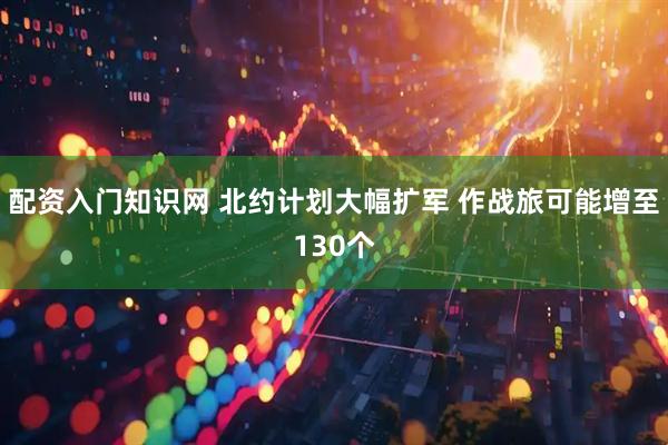 配资入门知识网 北约计划大幅扩军 作战旅可能增至130个