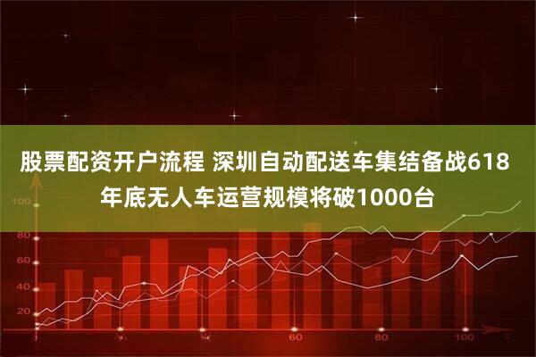 股票配资开户流程 深圳自动配送车集结备战618 年底无人车运营规模将破1000台