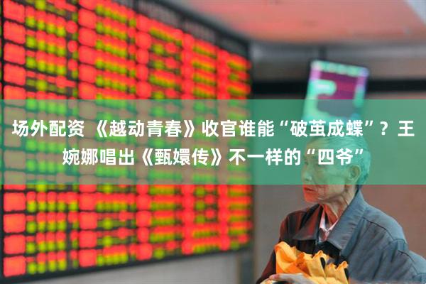 场外配资 《越动青春》收官谁能“破茧成蝶”？王婉娜唱出《甄嬛传》不一样的“四爷”
