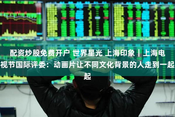 配资炒股免费开户 世界星光 上海印象｜上海电视节国际评委：动画片让不同文化背景的人走到一起
