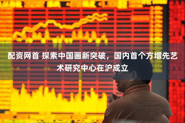 配资网首 探索中国画新突破，国内首个方增先艺术研究中心在沪成立