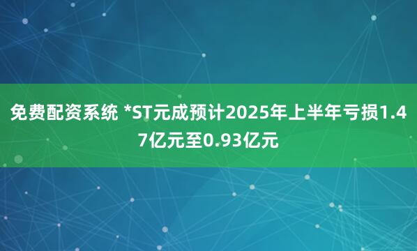 免费配资系统 *ST元成预计2025年上半年亏损1.47亿元至0.93亿元