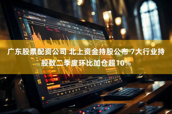 广东股票配资公司 北上资金持股公布 7大行业持股数二季度环比加仓超10%