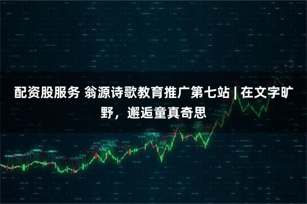 配资股服务 翁源诗歌教育推广第七站 | 在文字旷野，邂逅童真奇思