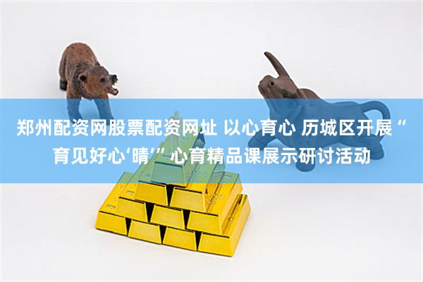 郑州配资网股票配资网址 以心育心 历城区开展“育见好心‘晴’”心育精品课展示研讨活动