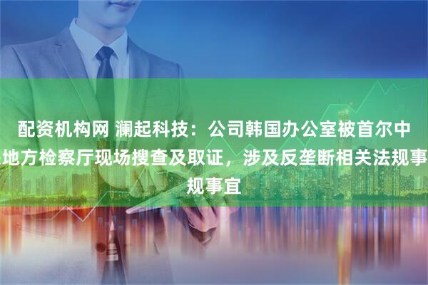 配资机构网 澜起科技：公司韩国办公室被首尔中央地方检察厅现场搜查及取证，涉及反垄断相关法规事宜