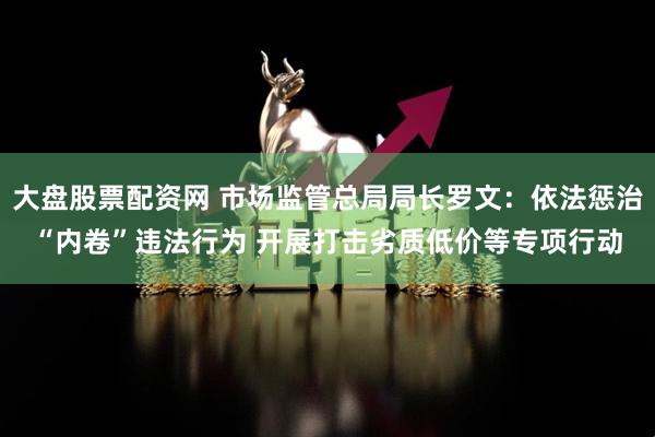 大盘股票配资网 市场监管总局局长罗文：依法惩治“内卷”违法行为 开展打击劣质低价等专项行动